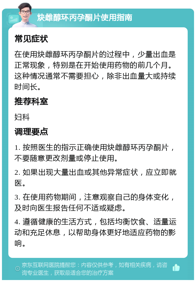 炔雌醇环丙孕酮片使用指南 常见症状 在使用炔雌醇环丙孕酮片的过程中，少量出血是正常现象，特别是在开始使用药物的前几个月。这种情况通常不需要担心，除非出血量大或持续时间长。 推荐科室 妇科 调理要点 1. 按照医生的指示正确使用炔雌醇环丙孕酮片，不要随意更改剂量或停止使用。 2. 如果出现大量出血或其他异常症状，应立即就医。 3. 在使用药物期间，注意观察自己的身体变化，及时向医生报告任何不适或疑虑。 4. 遵循健康的生活方式，包括均衡饮食、适量运动和充足休息，以帮助身体更好地适应药物的影响。