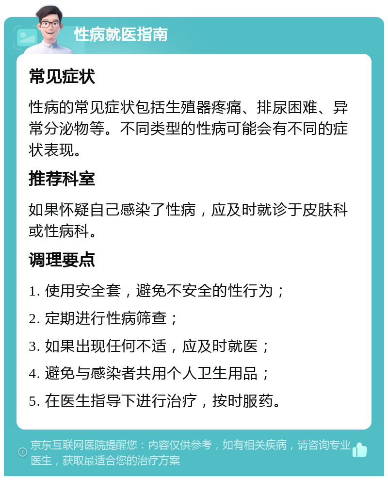 性病就医指南 常见症状 性病的常见症状包括生殖器疼痛、排尿困难、异常分泌物等。不同类型的性病可能会有不同的症状表现。 推荐科室 如果怀疑自己感染了性病，应及时就诊于皮肤科或性病科。 调理要点 1. 使用安全套，避免不安全的性行为； 2. 定期进行性病筛查； 3. 如果出现任何不适，应及时就医； 4. 避免与感染者共用个人卫生用品； 5. 在医生指导下进行治疗，按时服药。