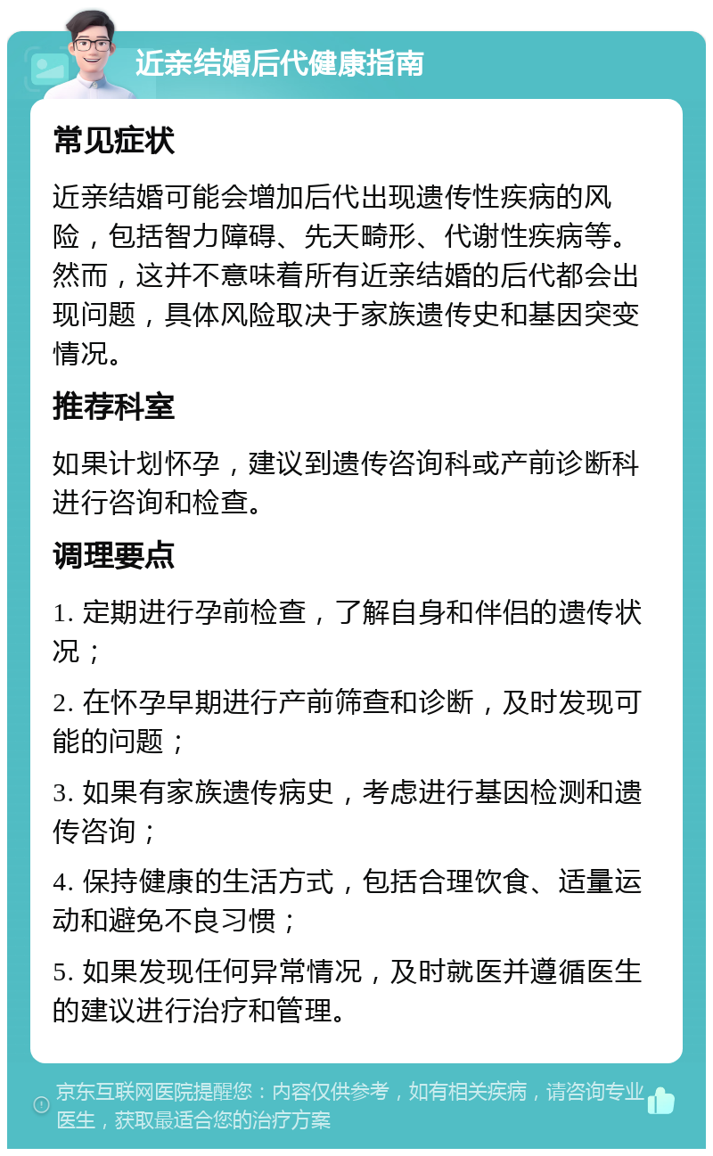 近亲结婚后代健康指南 常见症状 近亲结婚可能会增加后代出现遗传性疾病的风险，包括智力障碍、先天畸形、代谢性疾病等。然而，这并不意味着所有近亲结婚的后代都会出现问题，具体风险取决于家族遗传史和基因突变情况。 推荐科室 如果计划怀孕，建议到遗传咨询科或产前诊断科进行咨询和检查。 调理要点 1. 定期进行孕前检查，了解自身和伴侣的遗传状况； 2. 在怀孕早期进行产前筛查和诊断，及时发现可能的问题； 3. 如果有家族遗传病史，考虑进行基因检测和遗传咨询； 4. 保持健康的生活方式，包括合理饮食、适量运动和避免不良习惯； 5. 如果发现任何异常情况，及时就医并遵循医生的建议进行治疗和管理。