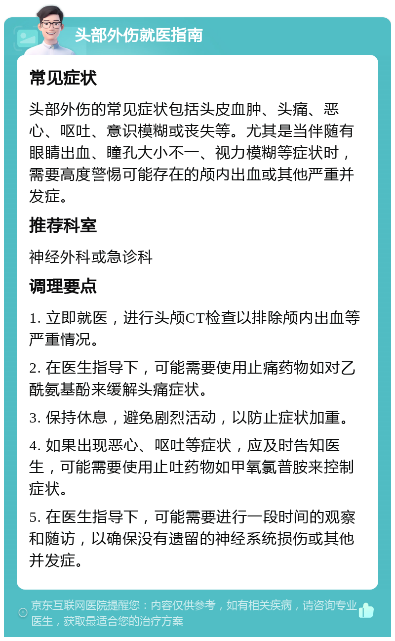 头部外伤就医指南 常见症状 头部外伤的常见症状包括头皮血肿、头痛、恶心、呕吐、意识模糊或丧失等。尤其是当伴随有眼睛出血、瞳孔大小不一、视力模糊等症状时，需要高度警惕可能存在的颅内出血或其他严重并发症。 推荐科室 神经外科或急诊科 调理要点 1. 立即就医，进行头颅CT检查以排除颅内出血等严重情况。 2. 在医生指导下，可能需要使用止痛药物如对乙酰氨基酚来缓解头痛症状。 3. 保持休息，避免剧烈活动，以防止症状加重。 4. 如果出现恶心、呕吐等症状，应及时告知医生，可能需要使用止吐药物如甲氧氯普胺来控制症状。 5. 在医生指导下，可能需要进行一段时间的观察和随访，以确保没有遗留的神经系统损伤或其他并发症。