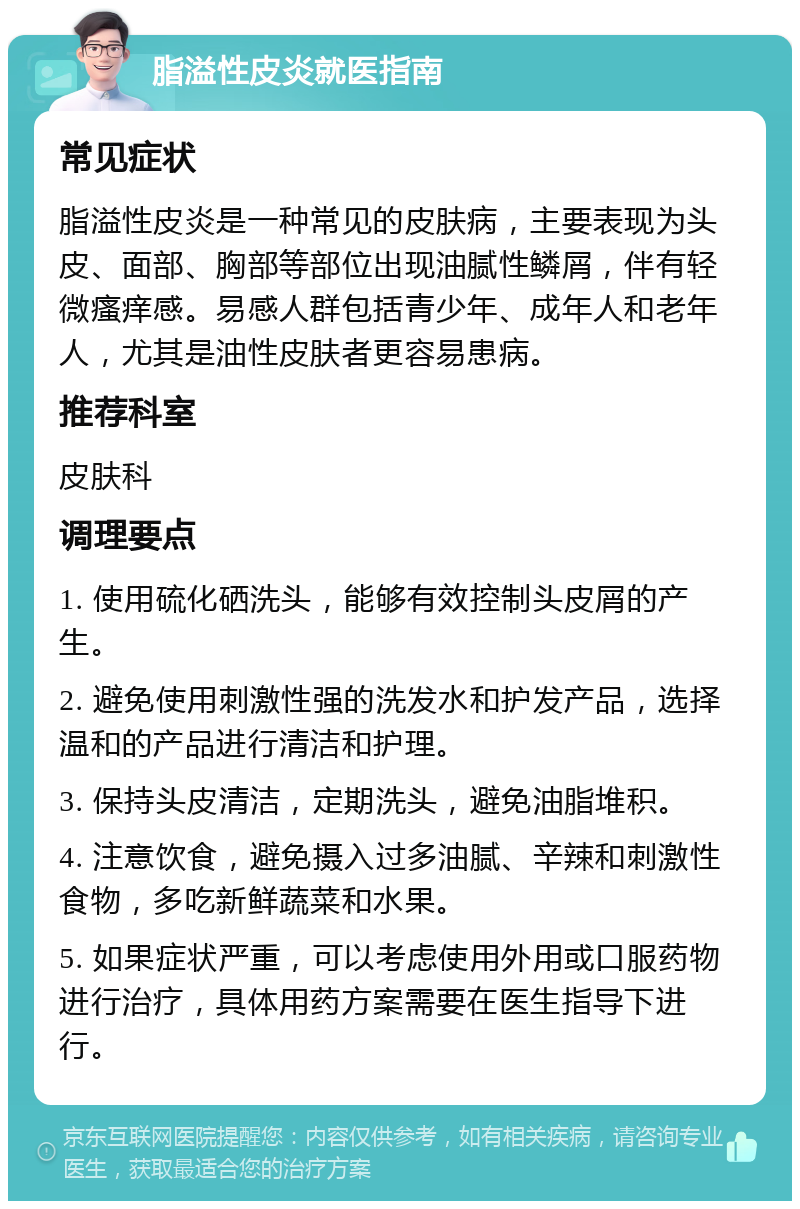 脂溢性皮炎就医指南 常见症状 脂溢性皮炎是一种常见的皮肤病，主要表现为头皮、面部、胸部等部位出现油腻性鳞屑，伴有轻微瘙痒感。易感人群包括青少年、成年人和老年人，尤其是油性皮肤者更容易患病。 推荐科室 皮肤科 调理要点 1. 使用硫化硒洗头，能够有效控制头皮屑的产生。 2. 避免使用刺激性强的洗发水和护发产品，选择温和的产品进行清洁和护理。 3. 保持头皮清洁，定期洗头，避免油脂堆积。 4. 注意饮食，避免摄入过多油腻、辛辣和刺激性食物，多吃新鲜蔬菜和水果。 5. 如果症状严重，可以考虑使用外用或口服药物进行治疗，具体用药方案需要在医生指导下进行。