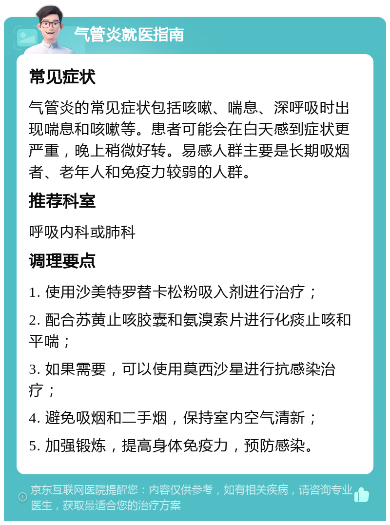 气管炎就医指南 常见症状 气管炎的常见症状包括咳嗽、喘息、深呼吸时出现喘息和咳嗽等。患者可能会在白天感到症状更严重，晚上稍微好转。易感人群主要是长期吸烟者、老年人和免疫力较弱的人群。 推荐科室 呼吸内科或肺科 调理要点 1. 使用沙美特罗替卡松粉吸入剂进行治疗； 2. 配合苏黄止咳胶囊和氨溴索片进行化痰止咳和平喘； 3. 如果需要，可以使用莫西沙星进行抗感染治疗； 4. 避免吸烟和二手烟，保持室内空气清新； 5. 加强锻炼，提高身体免疫力，预防感染。