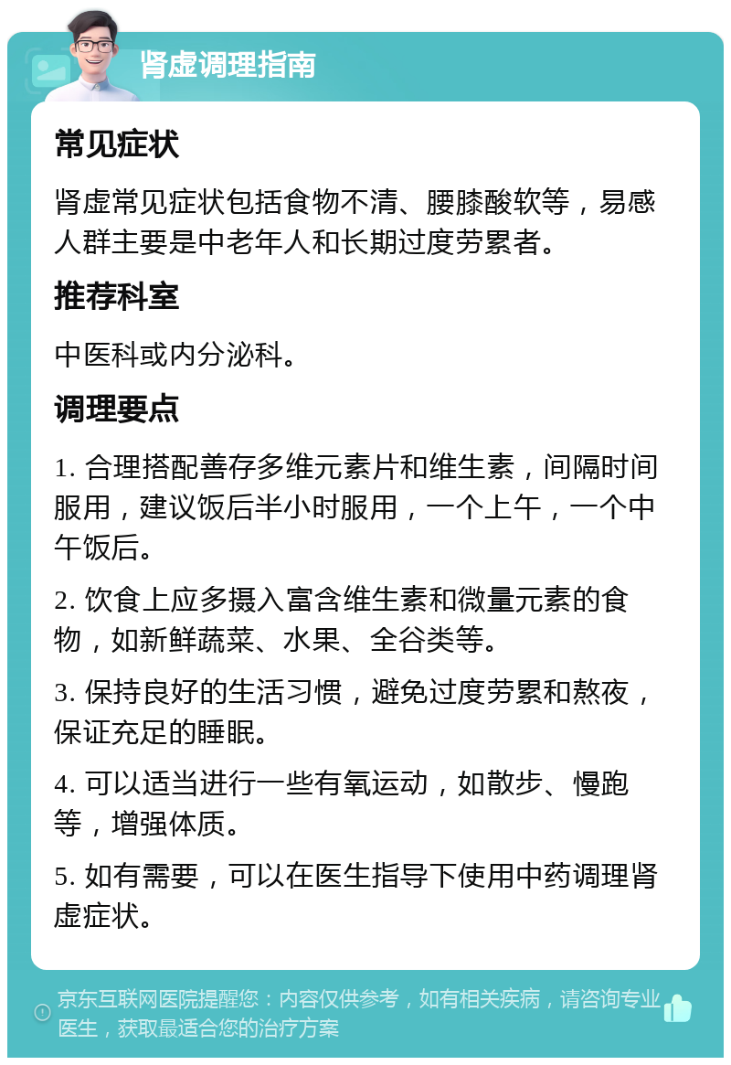 肾虚调理指南 常见症状 肾虚常见症状包括食物不清、腰膝酸软等，易感人群主要是中老年人和长期过度劳累者。 推荐科室 中医科或内分泌科。 调理要点 1. 合理搭配善存多维元素片和维生素，间隔时间服用，建议饭后半小时服用，一个上午，一个中午饭后。 2. 饮食上应多摄入富含维生素和微量元素的食物，如新鲜蔬菜、水果、全谷类等。 3. 保持良好的生活习惯，避免过度劳累和熬夜，保证充足的睡眠。 4. 可以适当进行一些有氧运动，如散步、慢跑等，增强体质。 5. 如有需要，可以在医生指导下使用中药调理肾虚症状。