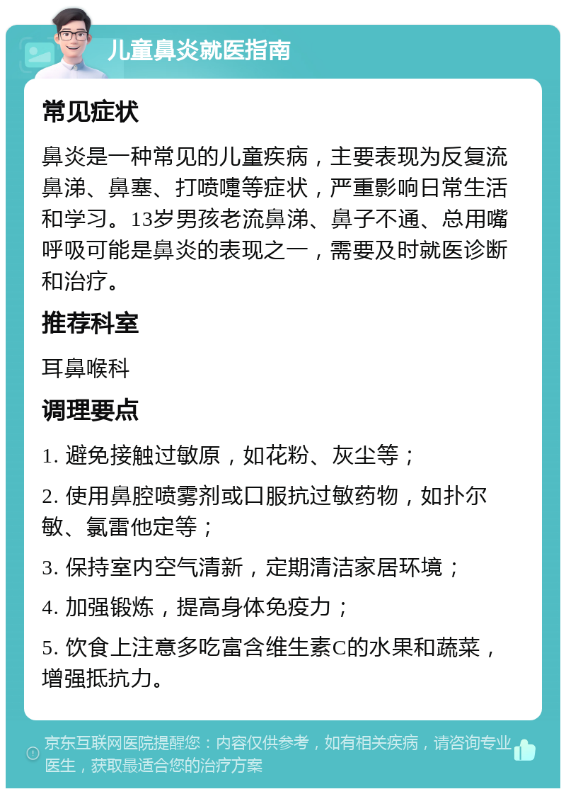 儿童鼻炎就医指南 常见症状 鼻炎是一种常见的儿童疾病，主要表现为反复流鼻涕、鼻塞、打喷嚏等症状，严重影响日常生活和学习。13岁男孩老流鼻涕、鼻子不通、总用嘴呼吸可能是鼻炎的表现之一，需要及时就医诊断和治疗。 推荐科室 耳鼻喉科 调理要点 1. 避免接触过敏原，如花粉、灰尘等； 2. 使用鼻腔喷雾剂或口服抗过敏药物，如扑尔敏、氯雷他定等； 3. 保持室内空气清新，定期清洁家居环境； 4. 加强锻炼，提高身体免疫力； 5. 饮食上注意多吃富含维生素C的水果和蔬菜，增强抵抗力。