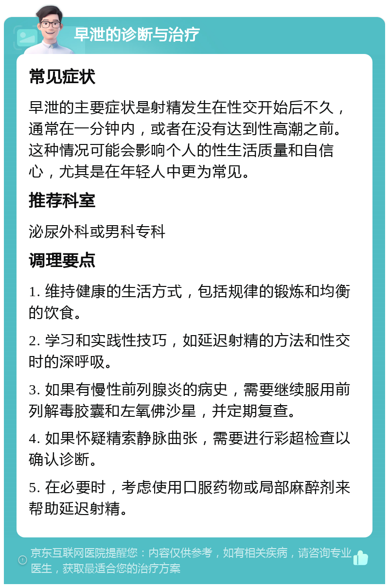 早泄的诊断与治疗 常见症状 早泄的主要症状是射精发生在性交开始后不久，通常在一分钟内，或者在没有达到性高潮之前。这种情况可能会影响个人的性生活质量和自信心，尤其是在年轻人中更为常见。 推荐科室 泌尿外科或男科专科 调理要点 1. 维持健康的生活方式，包括规律的锻炼和均衡的饮食。 2. 学习和实践性技巧，如延迟射精的方法和性交时的深呼吸。 3. 如果有慢性前列腺炎的病史，需要继续服用前列解毒胶囊和左氧佛沙星，并定期复查。 4. 如果怀疑精索静脉曲张，需要进行彩超检查以确认诊断。 5. 在必要时，考虑使用口服药物或局部麻醉剂来帮助延迟射精。