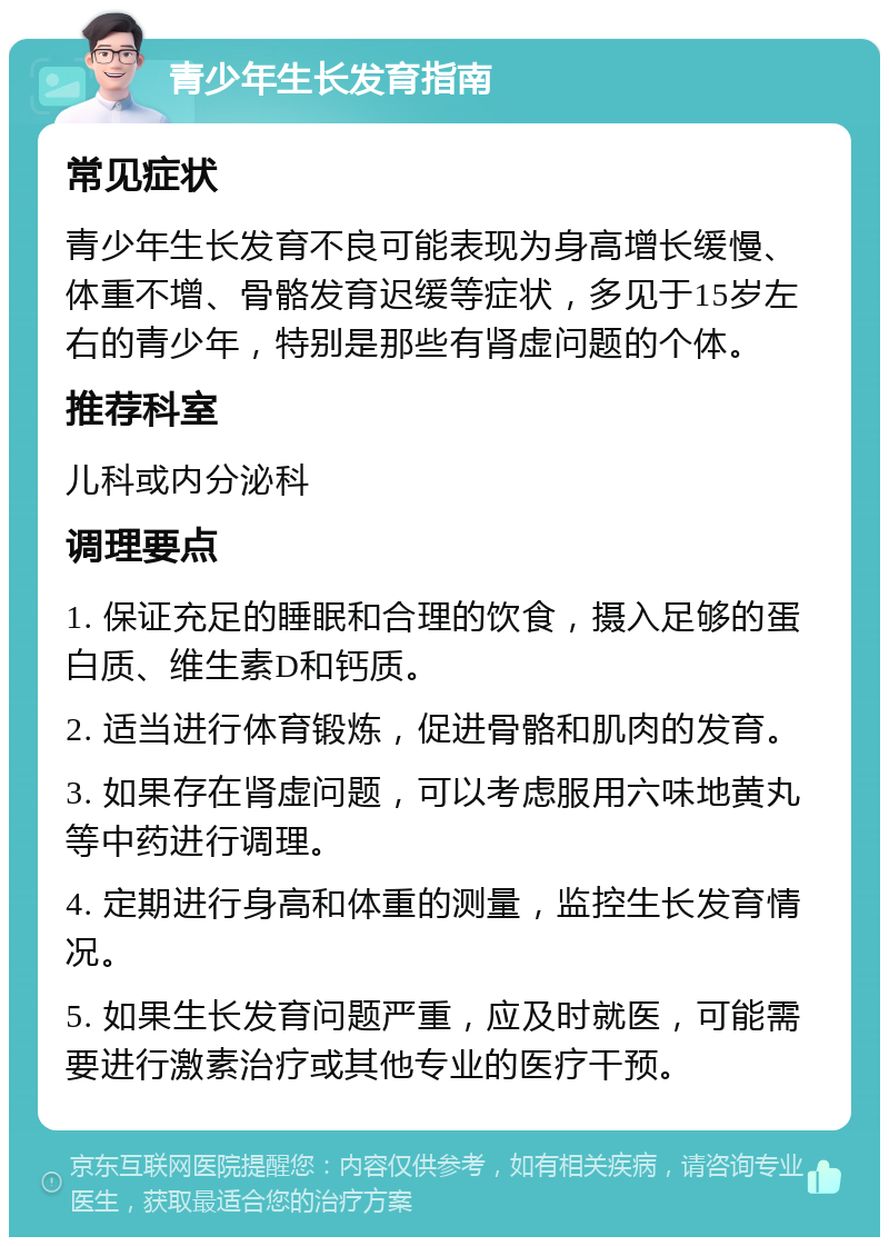 青少年生长发育指南 常见症状 青少年生长发育不良可能表现为身高增长缓慢、体重不增、骨骼发育迟缓等症状，多见于15岁左右的青少年，特别是那些有肾虚问题的个体。 推荐科室 儿科或内分泌科 调理要点 1. 保证充足的睡眠和合理的饮食，摄入足够的蛋白质、维生素D和钙质。 2. 适当进行体育锻炼，促进骨骼和肌肉的发育。 3. 如果存在肾虚问题，可以考虑服用六味地黄丸等中药进行调理。 4. 定期进行身高和体重的测量，监控生长发育情况。 5. 如果生长发育问题严重，应及时就医，可能需要进行激素治疗或其他专业的医疗干预。