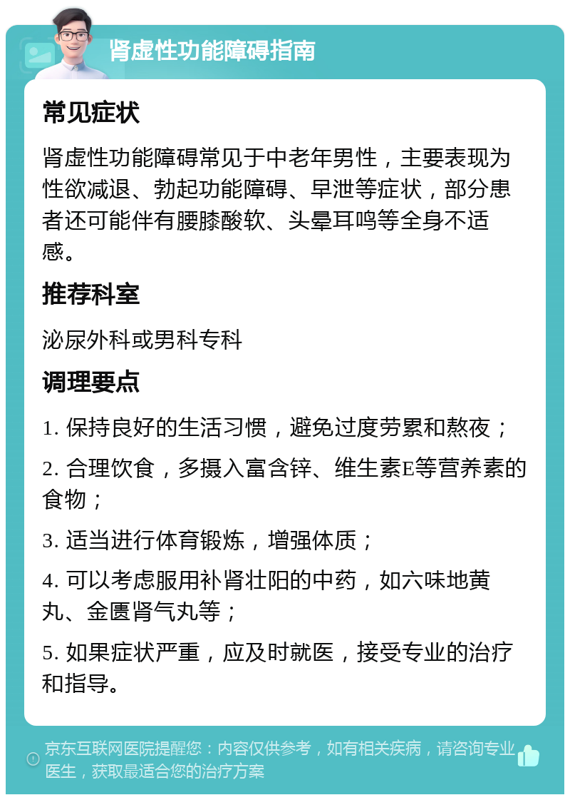 肾虚性功能障碍指南 常见症状 肾虚性功能障碍常见于中老年男性，主要表现为性欲减退、勃起功能障碍、早泄等症状，部分患者还可能伴有腰膝酸软、头晕耳鸣等全身不适感。 推荐科室 泌尿外科或男科专科 调理要点 1. 保持良好的生活习惯，避免过度劳累和熬夜； 2. 合理饮食，多摄入富含锌、维生素E等营养素的食物； 3. 适当进行体育锻炼，增强体质； 4. 可以考虑服用补肾壮阳的中药，如六味地黄丸、金匮肾气丸等； 5. 如果症状严重，应及时就医，接受专业的治疗和指导。