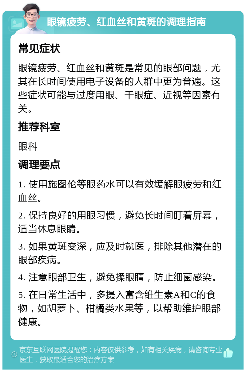 眼镜疲劳、红血丝和黄斑的调理指南 常见症状 眼镜疲劳、红血丝和黄斑是常见的眼部问题，尤其在长时间使用电子设备的人群中更为普遍。这些症状可能与过度用眼、干眼症、近视等因素有关。 推荐科室 眼科 调理要点 1. 使用施图伦等眼药水可以有效缓解眼疲劳和红血丝。 2. 保持良好的用眼习惯，避免长时间盯着屏幕，适当休息眼睛。 3. 如果黄斑变深，应及时就医，排除其他潜在的眼部疾病。 4. 注意眼部卫生，避免揉眼睛，防止细菌感染。 5. 在日常生活中，多摄入富含维生素A和C的食物，如胡萝卜、柑橘类水果等，以帮助维护眼部健康。