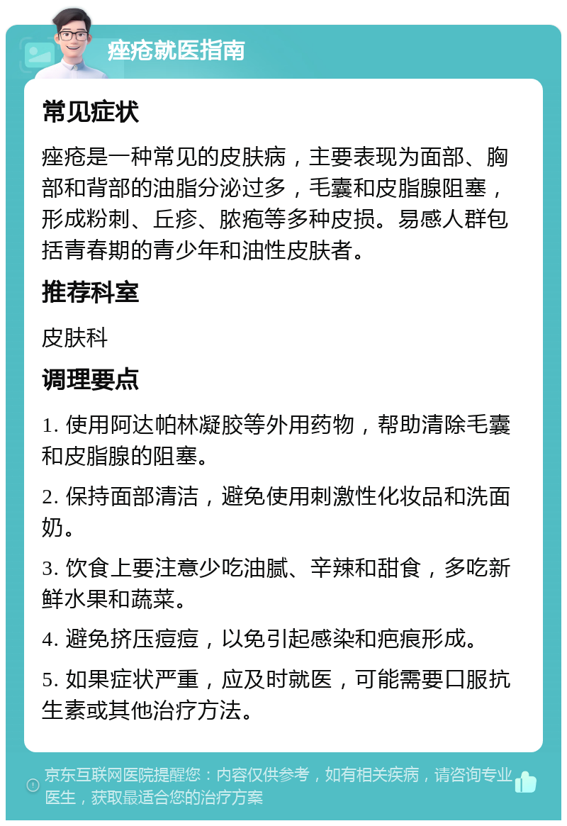 痤疮就医指南 常见症状 痤疮是一种常见的皮肤病，主要表现为面部、胸部和背部的油脂分泌过多，毛囊和皮脂腺阻塞，形成粉刺、丘疹、脓疱等多种皮损。易感人群包括青春期的青少年和油性皮肤者。 推荐科室 皮肤科 调理要点 1. 使用阿达帕林凝胶等外用药物，帮助清除毛囊和皮脂腺的阻塞。 2. 保持面部清洁，避免使用刺激性化妆品和洗面奶。 3. 饮食上要注意少吃油腻、辛辣和甜食，多吃新鲜水果和蔬菜。 4. 避免挤压痘痘，以免引起感染和疤痕形成。 5. 如果症状严重，应及时就医，可能需要口服抗生素或其他治疗方法。