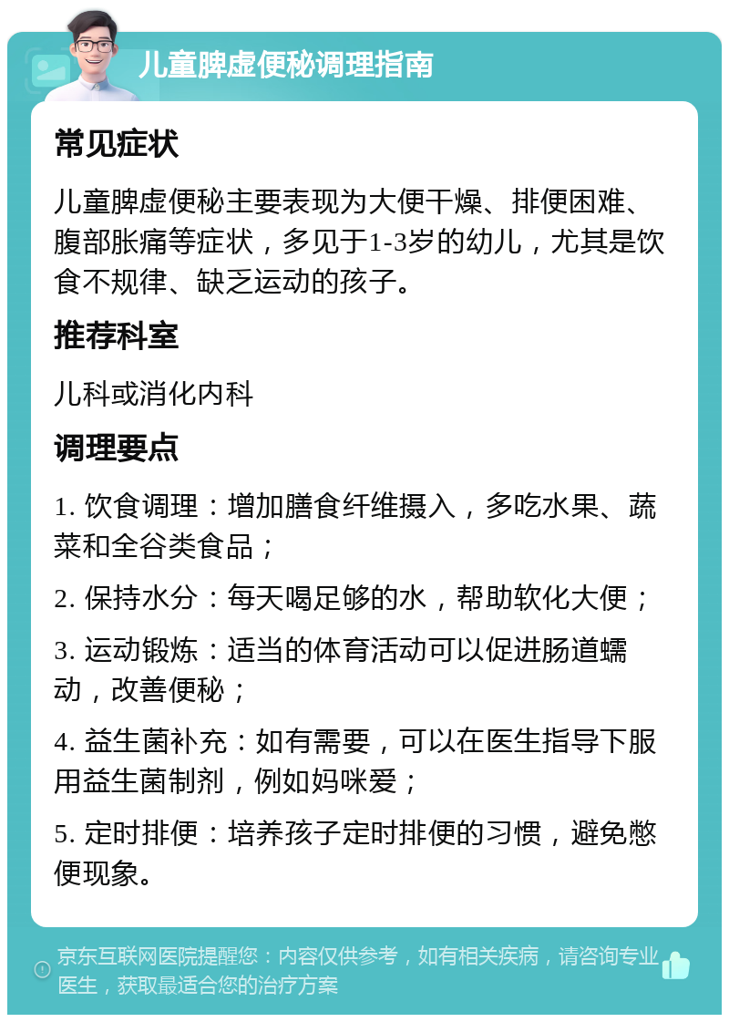 儿童脾虚便秘调理指南 常见症状 儿童脾虚便秘主要表现为大便干燥、排便困难、腹部胀痛等症状，多见于1-3岁的幼儿，尤其是饮食不规律、缺乏运动的孩子。 推荐科室 儿科或消化内科 调理要点 1. 饮食调理：增加膳食纤维摄入，多吃水果、蔬菜和全谷类食品； 2. 保持水分：每天喝足够的水，帮助软化大便； 3. 运动锻炼：适当的体育活动可以促进肠道蠕动，改善便秘； 4. 益生菌补充：如有需要，可以在医生指导下服用益生菌制剂，例如妈咪爱； 5. 定时排便：培养孩子定时排便的习惯，避免憋便现象。