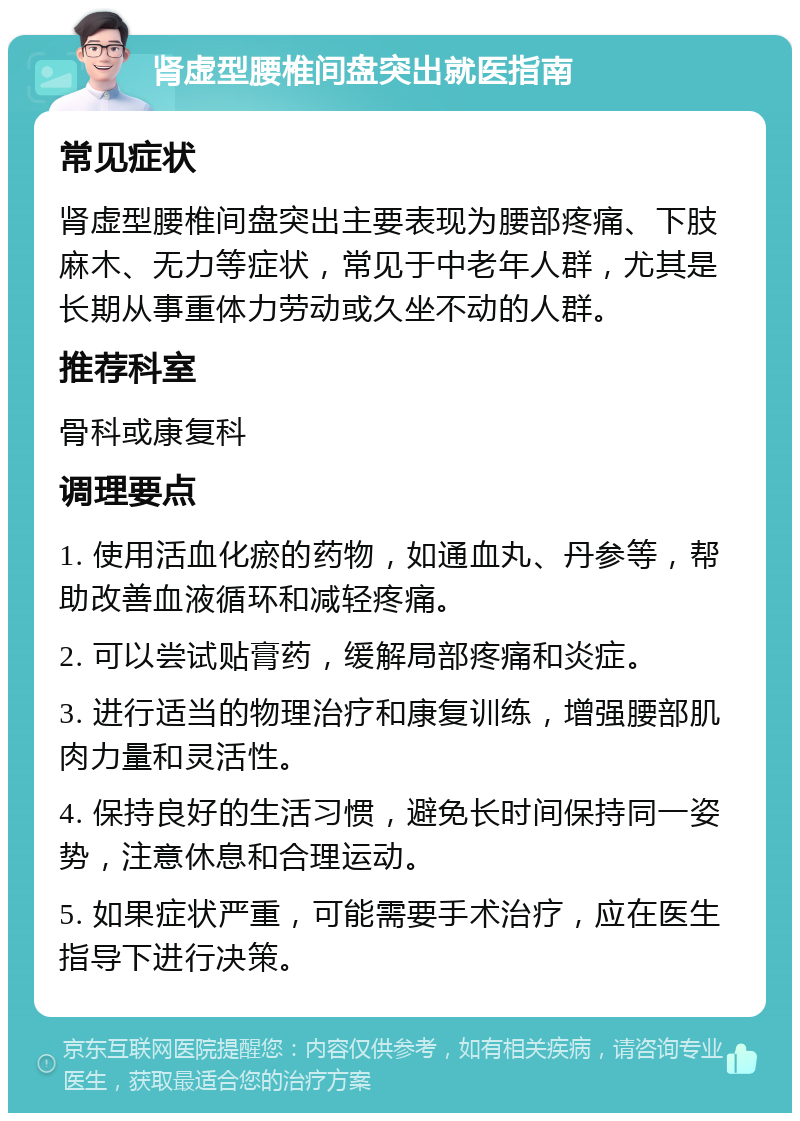 肾虚型腰椎间盘突出就医指南 常见症状 肾虚型腰椎间盘突出主要表现为腰部疼痛、下肢麻木、无力等症状，常见于中老年人群，尤其是长期从事重体力劳动或久坐不动的人群。 推荐科室 骨科或康复科 调理要点 1. 使用活血化瘀的药物，如通血丸、丹参等，帮助改善血液循环和减轻疼痛。 2. 可以尝试贴膏药，缓解局部疼痛和炎症。 3. 进行适当的物理治疗和康复训练，增强腰部肌肉力量和灵活性。 4. 保持良好的生活习惯，避免长时间保持同一姿势，注意休息和合理运动。 5. 如果症状严重，可能需要手术治疗，应在医生指导下进行决策。