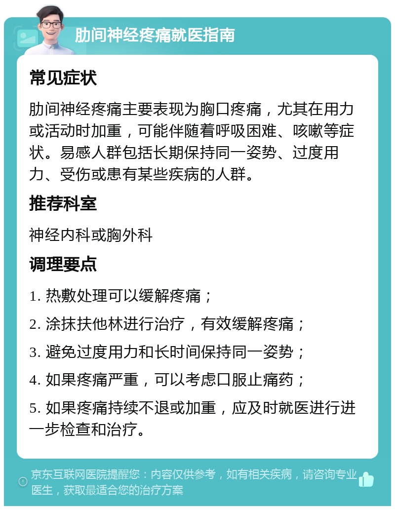 肋间神经疼痛就医指南 常见症状 肋间神经疼痛主要表现为胸口疼痛，尤其在用力或活动时加重，可能伴随着呼吸困难、咳嗽等症状。易感人群包括长期保持同一姿势、过度用力、受伤或患有某些疾病的人群。 推荐科室 神经内科或胸外科 调理要点 1. 热敷处理可以缓解疼痛； 2. 涂抹扶他林进行治疗，有效缓解疼痛； 3. 避免过度用力和长时间保持同一姿势； 4. 如果疼痛严重，可以考虑口服止痛药； 5. 如果疼痛持续不退或加重，应及时就医进行进一步检查和治疗。