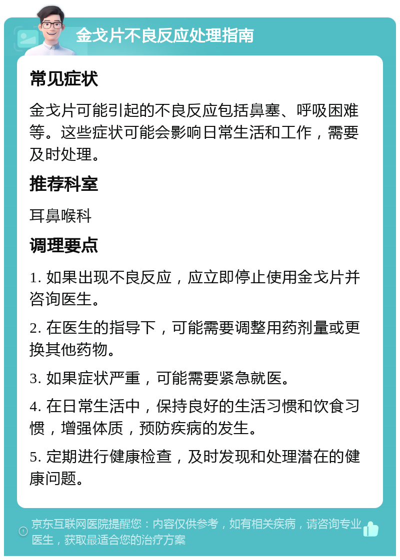 金戈片不良反应处理指南 常见症状 金戈片可能引起的不良反应包括鼻塞、呼吸困难等。这些症状可能会影响日常生活和工作，需要及时处理。 推荐科室 耳鼻喉科 调理要点 1. 如果出现不良反应，应立即停止使用金戈片并咨询医生。 2. 在医生的指导下，可能需要调整用药剂量或更换其他药物。 3. 如果症状严重，可能需要紧急就医。 4. 在日常生活中，保持良好的生活习惯和饮食习惯，增强体质，预防疾病的发生。 5. 定期进行健康检查，及时发现和处理潜在的健康问题。