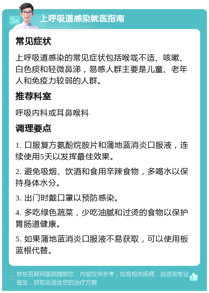 上呼吸道感染就医指南 常见症状 上呼吸道感染的常见症状包括喉咙不适、咳嗽、白色痰和轻微鼻涕，易感人群主要是儿童、老年人和免疫力较弱的人群。 推荐科室 呼吸内科或耳鼻喉科 调理要点 1. 口服复方氨酚烷胺片和蒲地蓝消炎口服液，连续使用5天以发挥最佳效果。 2. 避免吸烟、饮酒和食用辛辣食物，多喝水以保持身体水分。 3. 出门时戴口罩以预防感染。 4. 多吃绿色蔬菜，少吃油腻和过烫的食物以保护胃肠道健康。 5. 如果蒲地蓝消炎口服液不易获取，可以使用板蓝根代替。