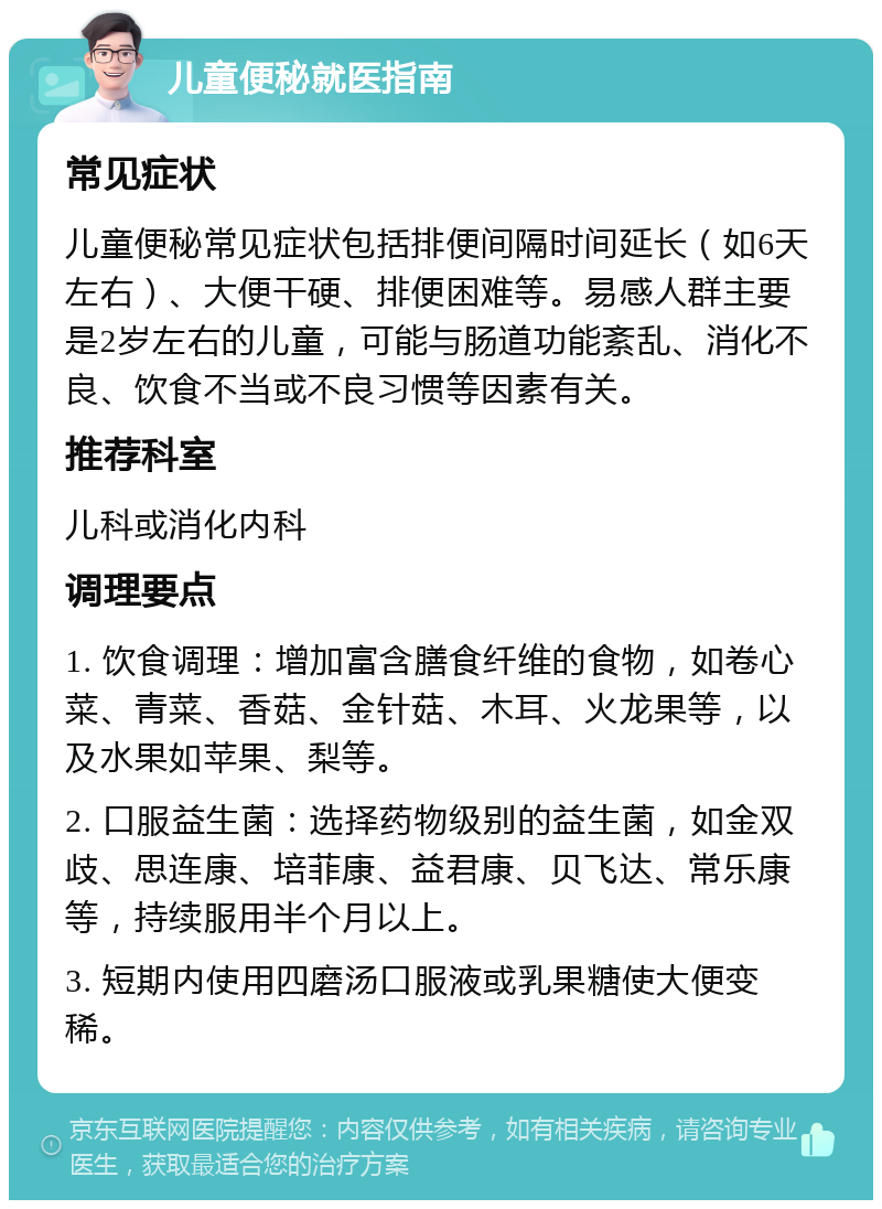 儿童便秘就医指南 常见症状 儿童便秘常见症状包括排便间隔时间延长（如6天左右）、大便干硬、排便困难等。易感人群主要是2岁左右的儿童，可能与肠道功能紊乱、消化不良、饮食不当或不良习惯等因素有关。 推荐科室 儿科或消化内科 调理要点 1. 饮食调理：增加富含膳食纤维的食物，如卷心菜、青菜、香菇、金针菇、木耳、火龙果等，以及水果如苹果、梨等。 2. 口服益生菌：选择药物级别的益生菌，如金双歧、思连康、培菲康、益君康、贝飞达、常乐康等，持续服用半个月以上。 3. 短期内使用四磨汤口服液或乳果糖使大便变稀。