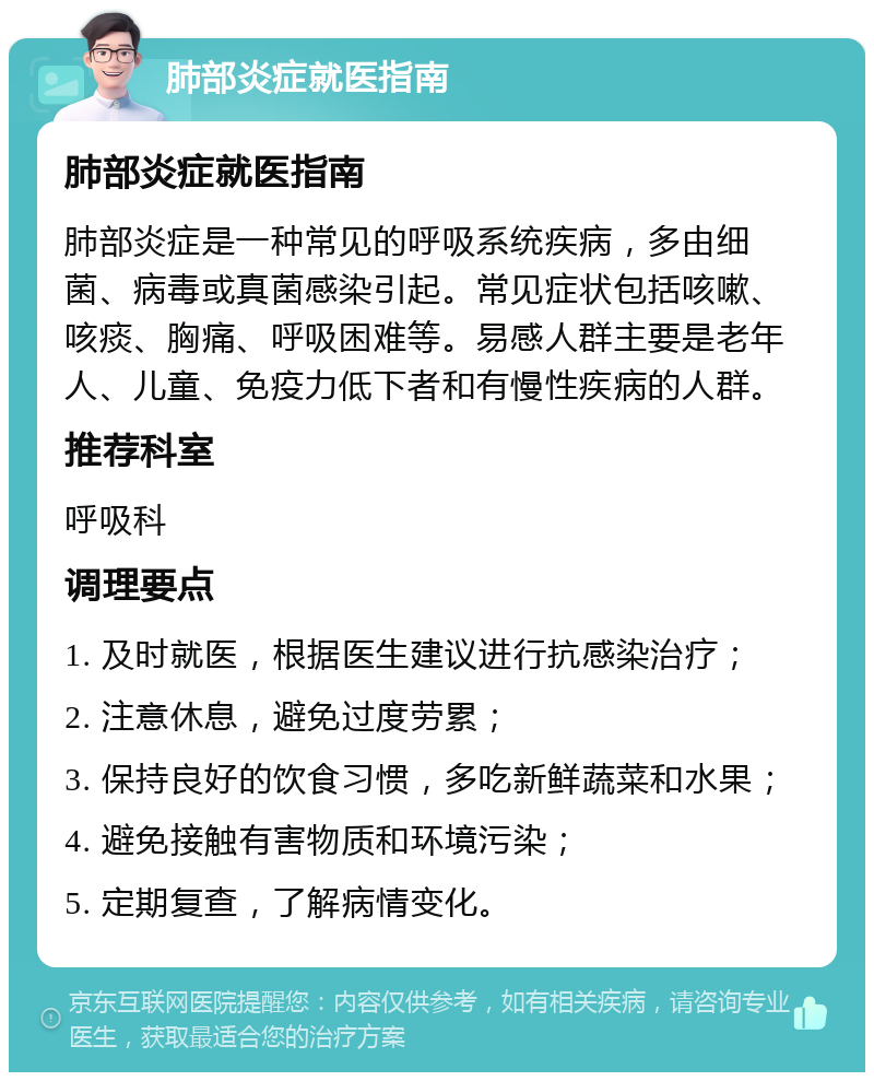 肺部炎症就医指南 肺部炎症就医指南 肺部炎症是一种常见的呼吸系统疾病，多由细菌、病毒或真菌感染引起。常见症状包括咳嗽、咳痰、胸痛、呼吸困难等。易感人群主要是老年人、儿童、免疫力低下者和有慢性疾病的人群。 推荐科室 呼吸科 调理要点 1. 及时就医，根据医生建议进行抗感染治疗； 2. 注意休息，避免过度劳累； 3. 保持良好的饮食习惯，多吃新鲜蔬菜和水果； 4. 避免接触有害物质和环境污染； 5. 定期复查，了解病情变化。