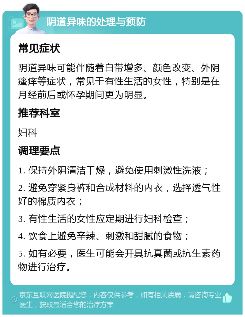 阴道异味的处理与预防 常见症状 阴道异味可能伴随着白带增多、颜色改变、外阴瘙痒等症状，常见于有性生活的女性，特别是在月经前后或怀孕期间更为明显。 推荐科室 妇科 调理要点 1. 保持外阴清洁干燥，避免使用刺激性洗液； 2. 避免穿紧身裤和合成材料的内衣，选择透气性好的棉质内衣； 3. 有性生活的女性应定期进行妇科检查； 4. 饮食上避免辛辣、刺激和甜腻的食物； 5. 如有必要，医生可能会开具抗真菌或抗生素药物进行治疗。