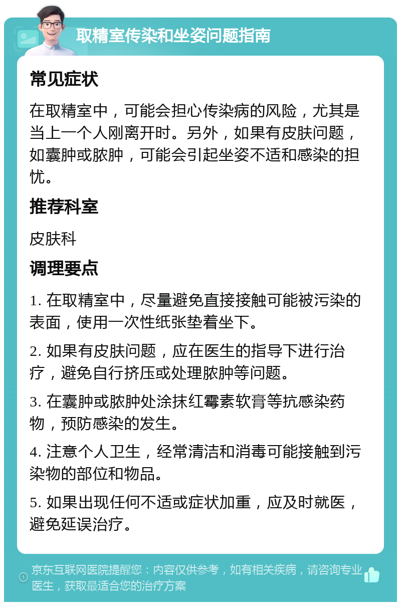 取精室传染和坐姿问题指南 常见症状 在取精室中，可能会担心传染病的风险，尤其是当上一个人刚离开时。另外，如果有皮肤问题，如囊肿或脓肿，可能会引起坐姿不适和感染的担忧。 推荐科室 皮肤科 调理要点 1. 在取精室中，尽量避免直接接触可能被污染的表面，使用一次性纸张垫着坐下。 2. 如果有皮肤问题，应在医生的指导下进行治疗，避免自行挤压或处理脓肿等问题。 3. 在囊肿或脓肿处涂抹红霉素软膏等抗感染药物，预防感染的发生。 4. 注意个人卫生，经常清洁和消毒可能接触到污染物的部位和物品。 5. 如果出现任何不适或症状加重，应及时就医，避免延误治疗。