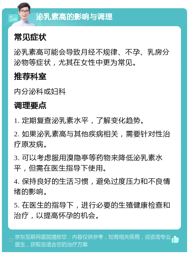 泌乳素高的影响与调理 常见症状 泌乳素高可能会导致月经不规律、不孕、乳房分泌物等症状，尤其在女性中更为常见。 推荐科室 内分泌科或妇科 调理要点 1. 定期复查泌乳素水平，了解变化趋势。 2. 如果泌乳素高与其他疾病相关，需要针对性治疗原发病。 3. 可以考虑服用溴隐亭等药物来降低泌乳素水平，但需在医生指导下使用。 4. 保持良好的生活习惯，避免过度压力和不良情绪的影响。 5. 在医生的指导下，进行必要的生殖健康检查和治疗，以提高怀孕的机会。