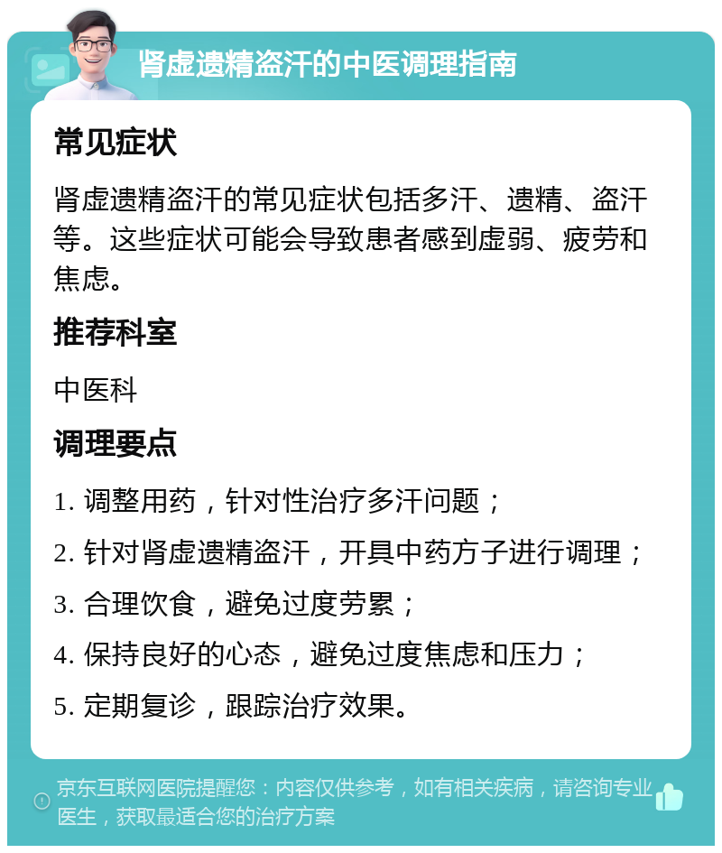 肾虚遗精盗汗的中医调理指南 常见症状 肾虚遗精盗汗的常见症状包括多汗、遗精、盗汗等。这些症状可能会导致患者感到虚弱、疲劳和焦虑。 推荐科室 中医科 调理要点 1. 调整用药，针对性治疗多汗问题； 2. 针对肾虚遗精盗汗，开具中药方子进行调理； 3. 合理饮食，避免过度劳累； 4. 保持良好的心态，避免过度焦虑和压力； 5. 定期复诊，跟踪治疗效果。