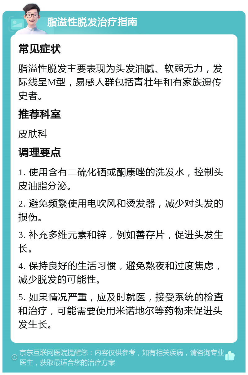 脂溢性脱发治疗指南 常见症状 脂溢性脱发主要表现为头发油腻、软弱无力，发际线呈M型，易感人群包括青壮年和有家族遗传史者。 推荐科室 皮肤科 调理要点 1. 使用含有二硫化硒或酮康唑的洗发水，控制头皮油脂分泌。 2. 避免频繁使用电吹风和烫发器，减少对头发的损伤。 3. 补充多维元素和锌，例如善存片，促进头发生长。 4. 保持良好的生活习惯，避免熬夜和过度焦虑，减少脱发的可能性。 5. 如果情况严重，应及时就医，接受系统的检查和治疗，可能需要使用米诺地尔等药物来促进头发生长。