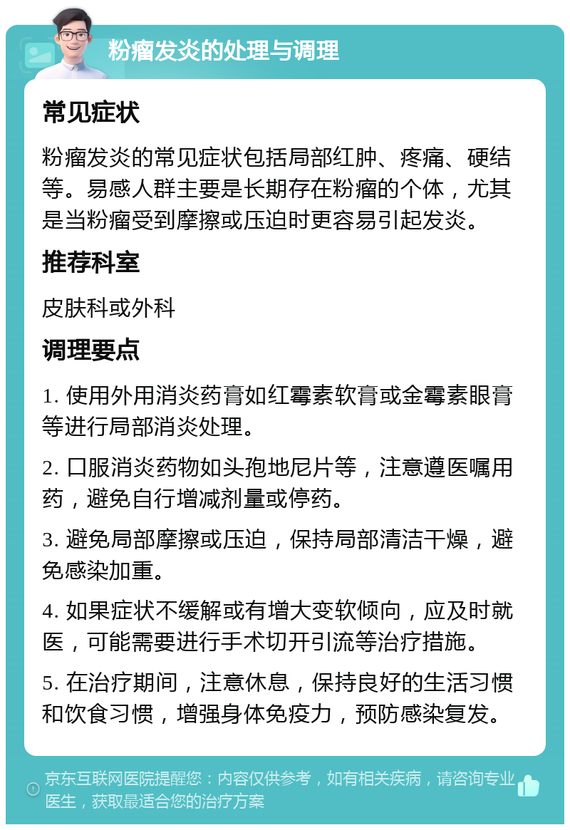 粉瘤发炎的处理与调理 常见症状 粉瘤发炎的常见症状包括局部红肿、疼痛、硬结等。易感人群主要是长期存在粉瘤的个体，尤其是当粉瘤受到摩擦或压迫时更容易引起发炎。 推荐科室 皮肤科或外科 调理要点 1. 使用外用消炎药膏如红霉素软膏或金霉素眼膏等进行局部消炎处理。 2. 口服消炎药物如头孢地尼片等，注意遵医嘱用药，避免自行增减剂量或停药。 3. 避免局部摩擦或压迫，保持局部清洁干燥，避免感染加重。 4. 如果症状不缓解或有增大变软倾向，应及时就医，可能需要进行手术切开引流等治疗措施。 5. 在治疗期间，注意休息，保持良好的生活习惯和饮食习惯，增强身体免疫力，预防感染复发。