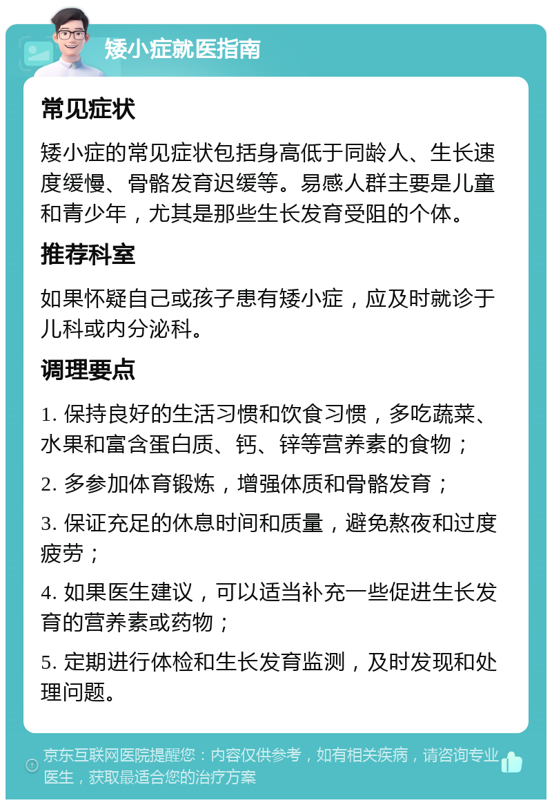 矮小症就医指南 常见症状 矮小症的常见症状包括身高低于同龄人、生长速度缓慢、骨骼发育迟缓等。易感人群主要是儿童和青少年，尤其是那些生长发育受阻的个体。 推荐科室 如果怀疑自己或孩子患有矮小症，应及时就诊于儿科或内分泌科。 调理要点 1. 保持良好的生活习惯和饮食习惯，多吃蔬菜、水果和富含蛋白质、钙、锌等营养素的食物； 2. 多参加体育锻炼，增强体质和骨骼发育； 3. 保证充足的休息时间和质量，避免熬夜和过度疲劳； 4. 如果医生建议，可以适当补充一些促进生长发育的营养素或药物； 5. 定期进行体检和生长发育监测，及时发现和处理问题。