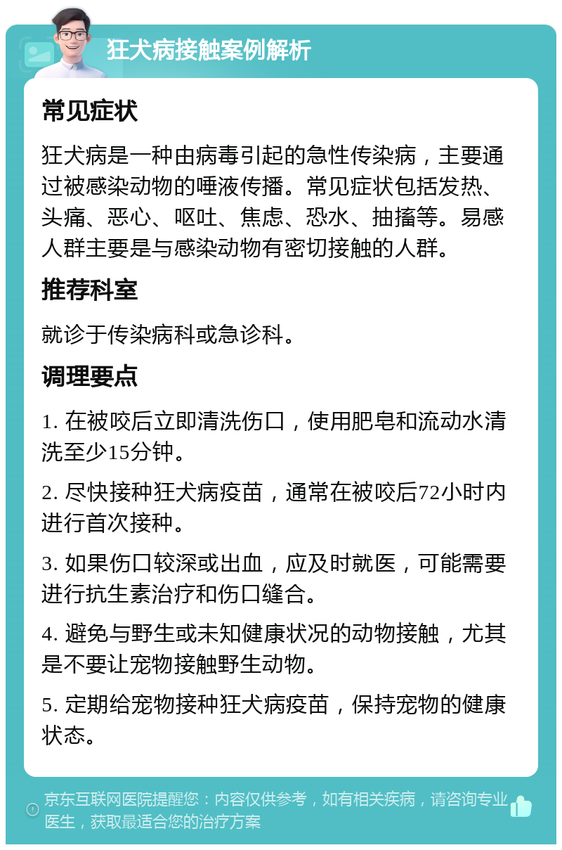 狂犬病接触案例解析 常见症状 狂犬病是一种由病毒引起的急性传染病，主要通过被感染动物的唾液传播。常见症状包括发热、头痛、恶心、呕吐、焦虑、恐水、抽搐等。易感人群主要是与感染动物有密切接触的人群。 推荐科室 就诊于传染病科或急诊科。 调理要点 1. 在被咬后立即清洗伤口，使用肥皂和流动水清洗至少15分钟。 2. 尽快接种狂犬病疫苗，通常在被咬后72小时内进行首次接种。 3. 如果伤口较深或出血，应及时就医，可能需要进行抗生素治疗和伤口缝合。 4. 避免与野生或未知健康状况的动物接触，尤其是不要让宠物接触野生动物。 5. 定期给宠物接种狂犬病疫苗，保持宠物的健康状态。