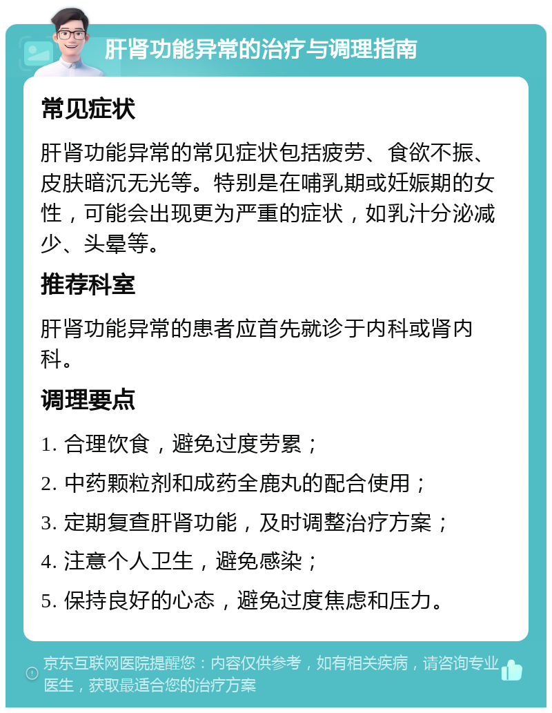 肝肾功能异常的治疗与调理指南 常见症状 肝肾功能异常的常见症状包括疲劳、食欲不振、皮肤暗沉无光等。特别是在哺乳期或妊娠期的女性，可能会出现更为严重的症状，如乳汁分泌减少、头晕等。 推荐科室 肝肾功能异常的患者应首先就诊于内科或肾内科。 调理要点 1. 合理饮食，避免过度劳累； 2. 中药颗粒剂和成药全鹿丸的配合使用； 3. 定期复查肝肾功能，及时调整治疗方案； 4. 注意个人卫生，避免感染； 5. 保持良好的心态，避免过度焦虑和压力。