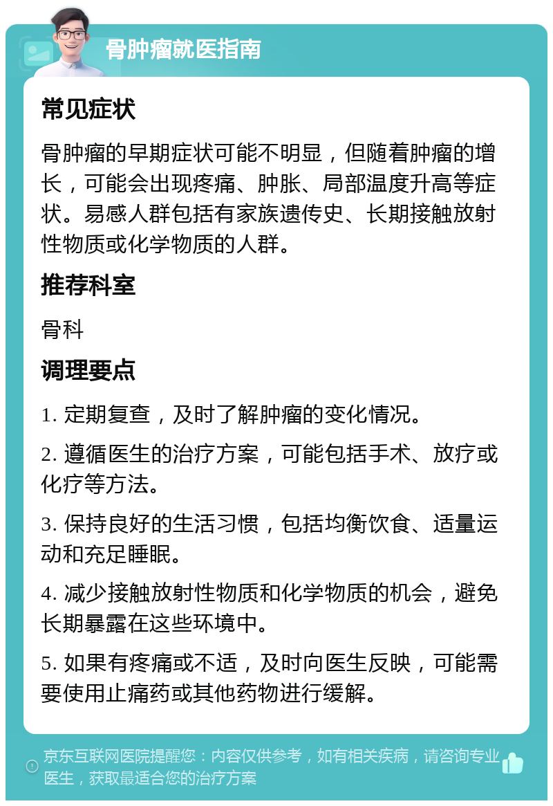 骨肿瘤就医指南 常见症状 骨肿瘤的早期症状可能不明显，但随着肿瘤的增长，可能会出现疼痛、肿胀、局部温度升高等症状。易感人群包括有家族遗传史、长期接触放射性物质或化学物质的人群。 推荐科室 骨科 调理要点 1. 定期复查，及时了解肿瘤的变化情况。 2. 遵循医生的治疗方案，可能包括手术、放疗或化疗等方法。 3. 保持良好的生活习惯，包括均衡饮食、适量运动和充足睡眠。 4. 减少接触放射性物质和化学物质的机会，避免长期暴露在这些环境中。 5. 如果有疼痛或不适，及时向医生反映，可能需要使用止痛药或其他药物进行缓解。