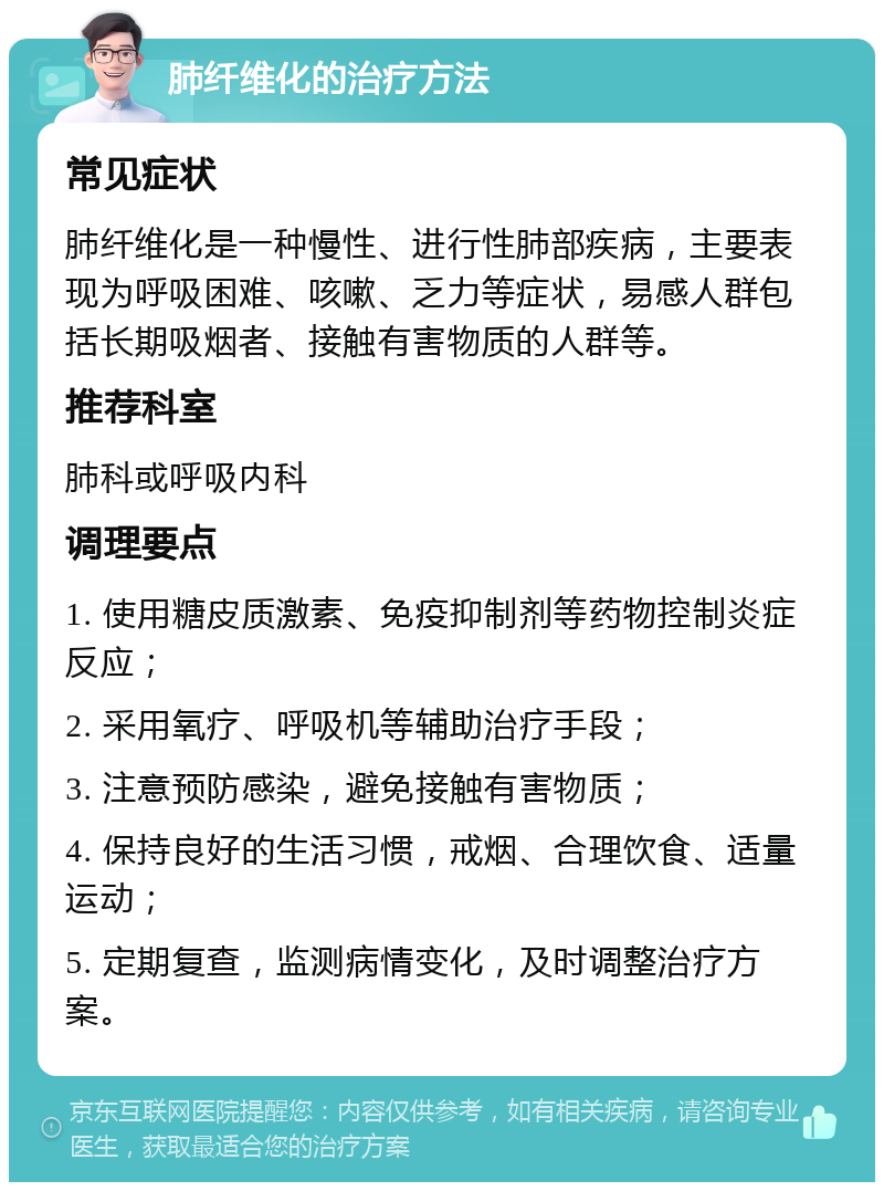 肺纤维化的治疗方法 常见症状 肺纤维化是一种慢性、进行性肺部疾病，主要表现为呼吸困难、咳嗽、乏力等症状，易感人群包括长期吸烟者、接触有害物质的人群等。 推荐科室 肺科或呼吸内科 调理要点 1. 使用糖皮质激素、免疫抑制剂等药物控制炎症反应； 2. 采用氧疗、呼吸机等辅助治疗手段； 3. 注意预防感染，避免接触有害物质； 4. 保持良好的生活习惯，戒烟、合理饮食、适量运动； 5. 定期复查，监测病情变化，及时调整治疗方案。