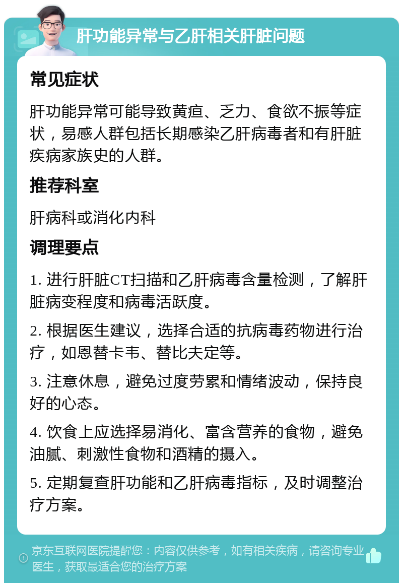 肝功能异常与乙肝相关肝脏问题 常见症状 肝功能异常可能导致黄疸、乏力、食欲不振等症状，易感人群包括长期感染乙肝病毒者和有肝脏疾病家族史的人群。 推荐科室 肝病科或消化内科 调理要点 1. 进行肝脏CT扫描和乙肝病毒含量检测，了解肝脏病变程度和病毒活跃度。 2. 根据医生建议，选择合适的抗病毒药物进行治疗，如恩替卡韦、替比夫定等。 3. 注意休息，避免过度劳累和情绪波动，保持良好的心态。 4. 饮食上应选择易消化、富含营养的食物，避免油腻、刺激性食物和酒精的摄入。 5. 定期复查肝功能和乙肝病毒指标，及时调整治疗方案。