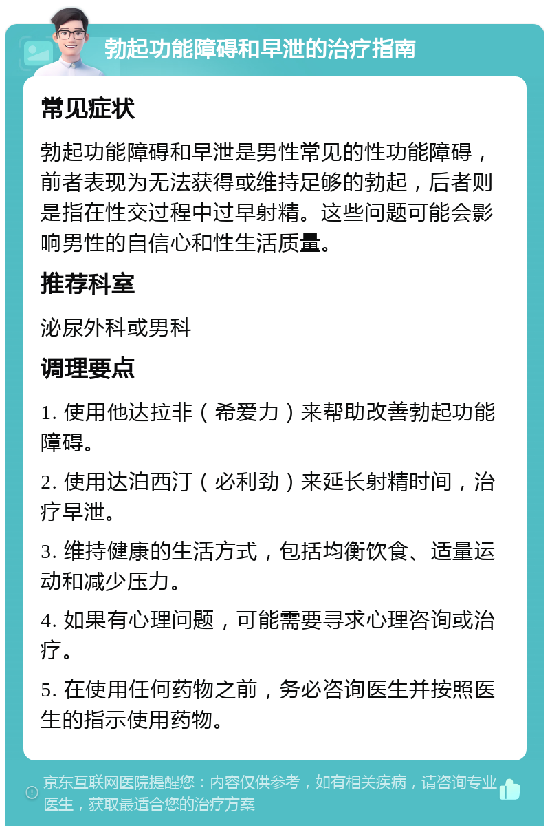 勃起功能障碍和早泄的治疗指南 常见症状 勃起功能障碍和早泄是男性常见的性功能障碍，前者表现为无法获得或维持足够的勃起，后者则是指在性交过程中过早射精。这些问题可能会影响男性的自信心和性生活质量。 推荐科室 泌尿外科或男科 调理要点 1. 使用他达拉非（希爱力）来帮助改善勃起功能障碍。 2. 使用达泊西汀（必利劲）来延长射精时间，治疗早泄。 3. 维持健康的生活方式，包括均衡饮食、适量运动和减少压力。 4. 如果有心理问题，可能需要寻求心理咨询或治疗。 5. 在使用任何药物之前，务必咨询医生并按照医生的指示使用药物。