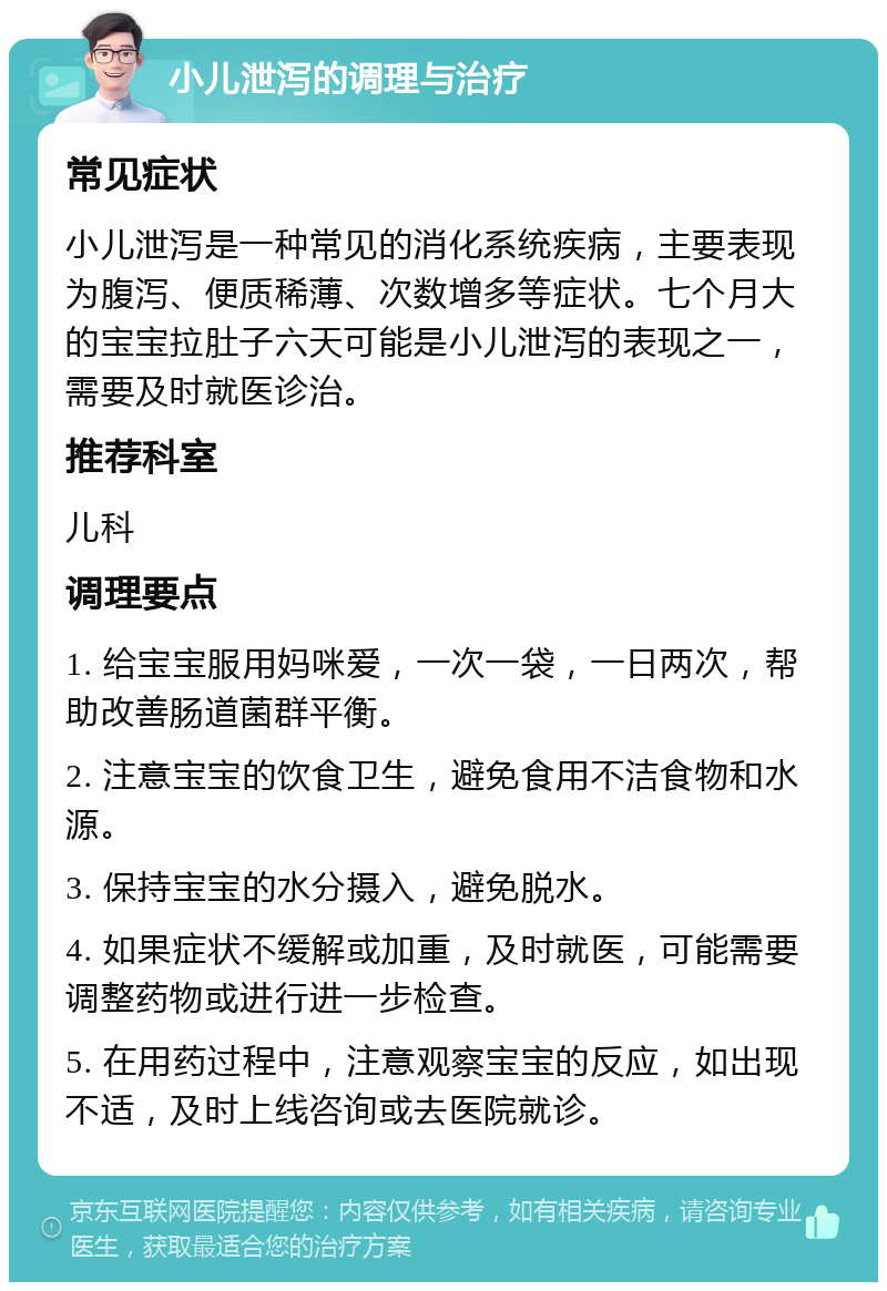 小儿泄泻的调理与治疗 常见症状 小儿泄泻是一种常见的消化系统疾病，主要表现为腹泻、便质稀薄、次数增多等症状。七个月大的宝宝拉肚子六天可能是小儿泄泻的表现之一，需要及时就医诊治。 推荐科室 儿科 调理要点 1. 给宝宝服用妈咪爱，一次一袋，一日两次，帮助改善肠道菌群平衡。 2. 注意宝宝的饮食卫生，避免食用不洁食物和水源。 3. 保持宝宝的水分摄入，避免脱水。 4. 如果症状不缓解或加重，及时就医，可能需要调整药物或进行进一步检查。 5. 在用药过程中，注意观察宝宝的反应，如出现不适，及时上线咨询或去医院就诊。