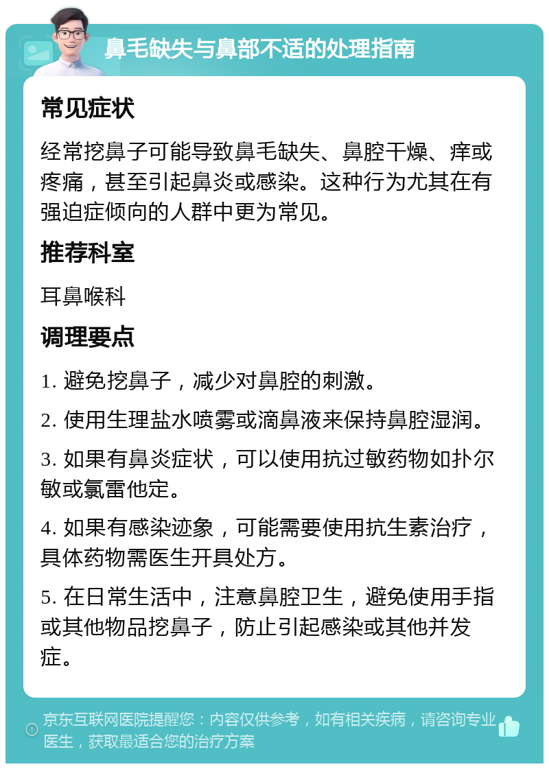 鼻毛缺失与鼻部不适的处理指南 常见症状 经常挖鼻子可能导致鼻毛缺失、鼻腔干燥、痒或疼痛，甚至引起鼻炎或感染。这种行为尤其在有强迫症倾向的人群中更为常见。 推荐科室 耳鼻喉科 调理要点 1. 避免挖鼻子，减少对鼻腔的刺激。 2. 使用生理盐水喷雾或滴鼻液来保持鼻腔湿润。 3. 如果有鼻炎症状，可以使用抗过敏药物如扑尔敏或氯雷他定。 4. 如果有感染迹象，可能需要使用抗生素治疗，具体药物需医生开具处方。 5. 在日常生活中，注意鼻腔卫生，避免使用手指或其他物品挖鼻子，防止引起感染或其他并发症。