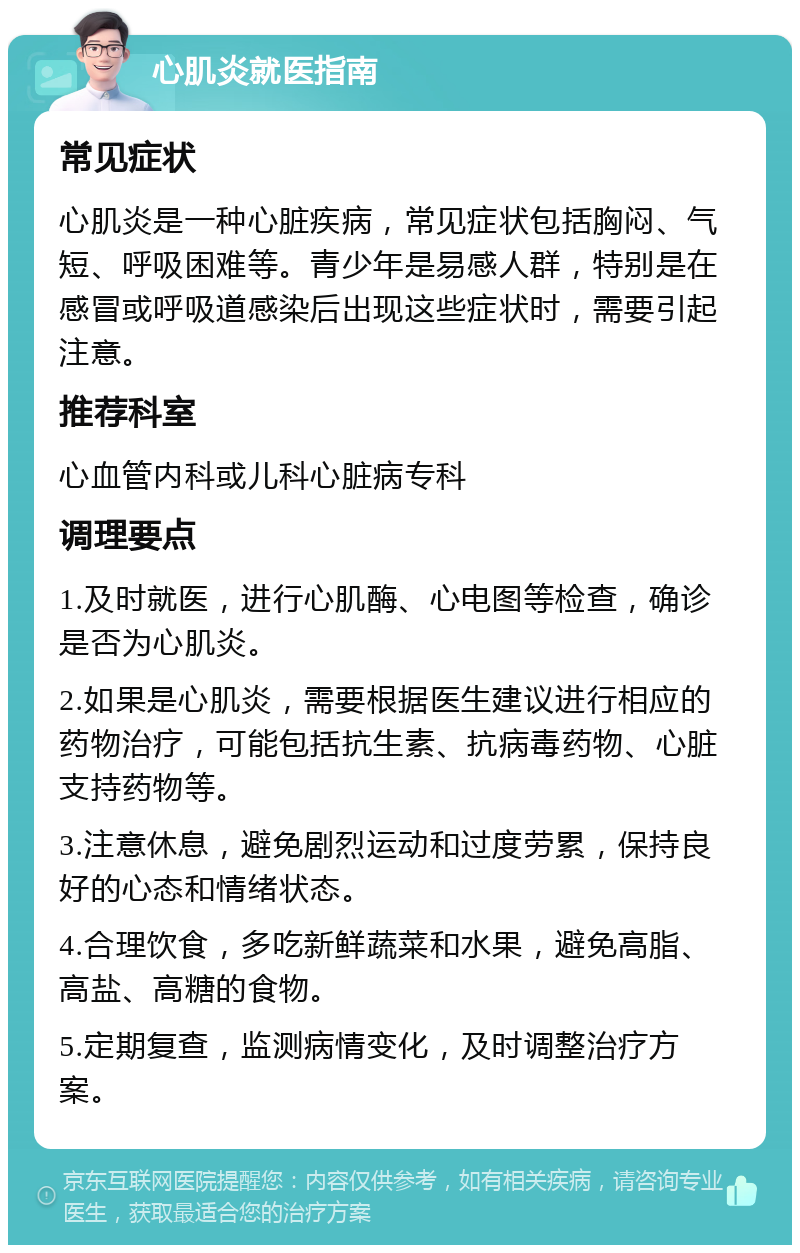 心肌炎就医指南 常见症状 心肌炎是一种心脏疾病，常见症状包括胸闷、气短、呼吸困难等。青少年是易感人群，特别是在感冒或呼吸道感染后出现这些症状时，需要引起注意。 推荐科室 心血管内科或儿科心脏病专科 调理要点 1.及时就医，进行心肌酶、心电图等检查，确诊是否为心肌炎。 2.如果是心肌炎，需要根据医生建议进行相应的药物治疗，可能包括抗生素、抗病毒药物、心脏支持药物等。 3.注意休息，避免剧烈运动和过度劳累，保持良好的心态和情绪状态。 4.合理饮食，多吃新鲜蔬菜和水果，避免高脂、高盐、高糖的食物。 5.定期复查，监测病情变化，及时调整治疗方案。