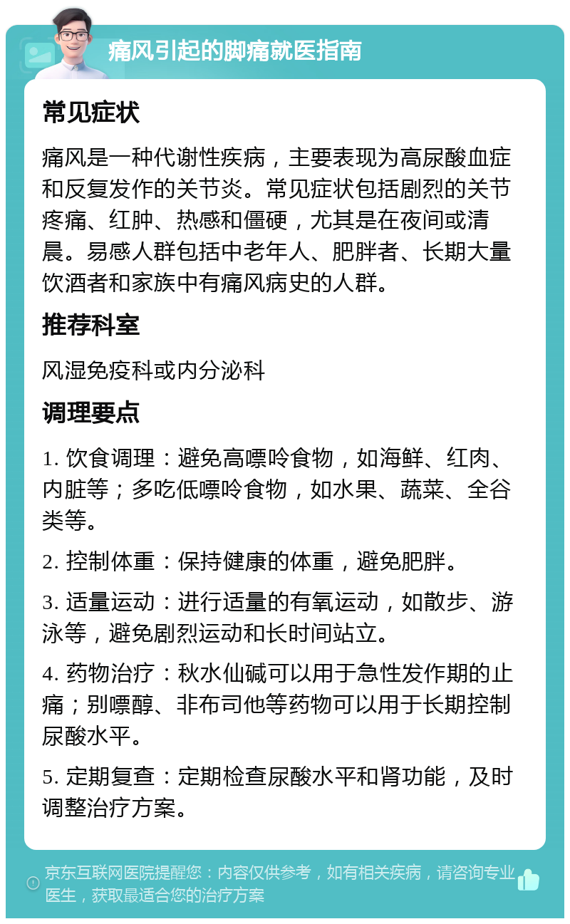 痛风引起的脚痛就医指南 常见症状 痛风是一种代谢性疾病，主要表现为高尿酸血症和反复发作的关节炎。常见症状包括剧烈的关节疼痛、红肿、热感和僵硬，尤其是在夜间或清晨。易感人群包括中老年人、肥胖者、长期大量饮酒者和家族中有痛风病史的人群。 推荐科室 风湿免疫科或内分泌科 调理要点 1. 饮食调理：避免高嘌呤食物，如海鲜、红肉、内脏等；多吃低嘌呤食物，如水果、蔬菜、全谷类等。 2. 控制体重：保持健康的体重，避免肥胖。 3. 适量运动：进行适量的有氧运动，如散步、游泳等，避免剧烈运动和长时间站立。 4. 药物治疗：秋水仙碱可以用于急性发作期的止痛；别嘌醇、非布司他等药物可以用于长期控制尿酸水平。 5. 定期复查：定期检查尿酸水平和肾功能，及时调整治疗方案。