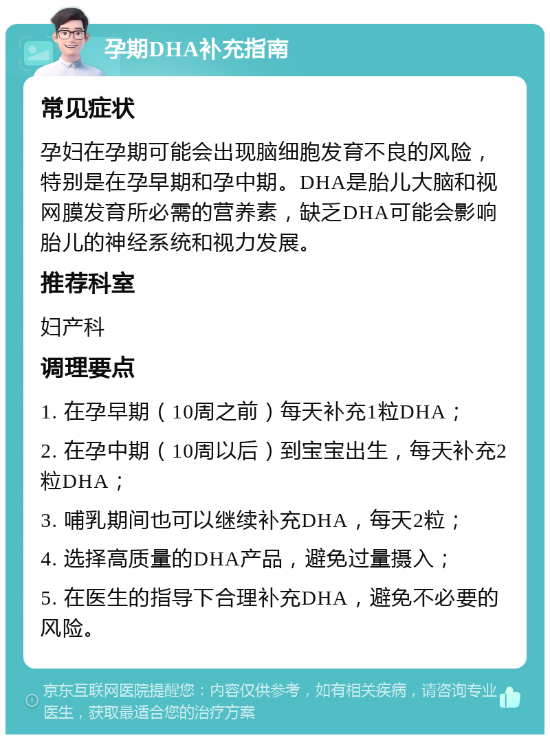 孕期DHA补充指南 常见症状 孕妇在孕期可能会出现脑细胞发育不良的风险，特别是在孕早期和孕中期。DHA是胎儿大脑和视网膜发育所必需的营养素，缺乏DHA可能会影响胎儿的神经系统和视力发展。 推荐科室 妇产科 调理要点 1. 在孕早期（10周之前）每天补充1粒DHA； 2. 在孕中期（10周以后）到宝宝出生，每天补充2粒DHA； 3. 哺乳期间也可以继续补充DHA，每天2粒； 4. 选择高质量的DHA产品，避免过量摄入； 5. 在医生的指导下合理补充DHA，避免不必要的风险。