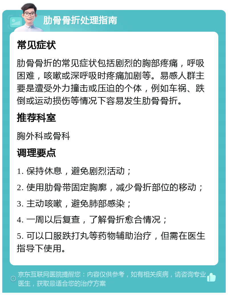 肋骨骨折处理指南 常见症状 肋骨骨折的常见症状包括剧烈的胸部疼痛，呼吸困难，咳嗽或深呼吸时疼痛加剧等。易感人群主要是遭受外力撞击或压迫的个体，例如车祸、跌倒或运动损伤等情况下容易发生肋骨骨折。 推荐科室 胸外科或骨科 调理要点 1. 保持休息，避免剧烈活动； 2. 使用肋骨带固定胸廓，减少骨折部位的移动； 3. 主动咳嗽，避免肺部感染； 4. 一周以后复查，了解骨折愈合情况； 5. 可以口服跌打丸等药物辅助治疗，但需在医生指导下使用。