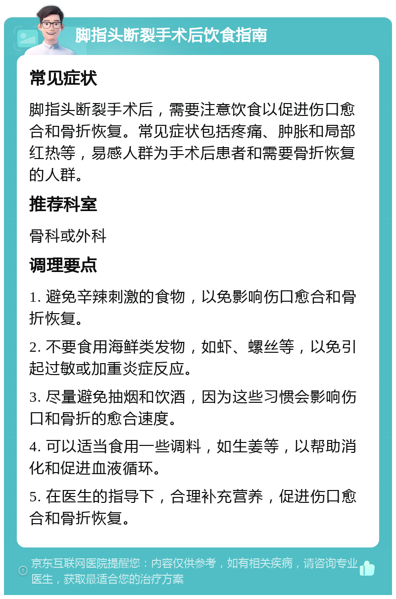 脚指头断裂手术后饮食指南 常见症状 脚指头断裂手术后，需要注意饮食以促进伤口愈合和骨折恢复。常见症状包括疼痛、肿胀和局部红热等，易感人群为手术后患者和需要骨折恢复的人群。 推荐科室 骨科或外科 调理要点 1. 避免辛辣刺激的食物，以免影响伤口愈合和骨折恢复。 2. 不要食用海鲜类发物，如虾、螺丝等，以免引起过敏或加重炎症反应。 3. 尽量避免抽烟和饮酒，因为这些习惯会影响伤口和骨折的愈合速度。 4. 可以适当食用一些调料，如生姜等，以帮助消化和促进血液循环。 5. 在医生的指导下，合理补充营养，促进伤口愈合和骨折恢复。