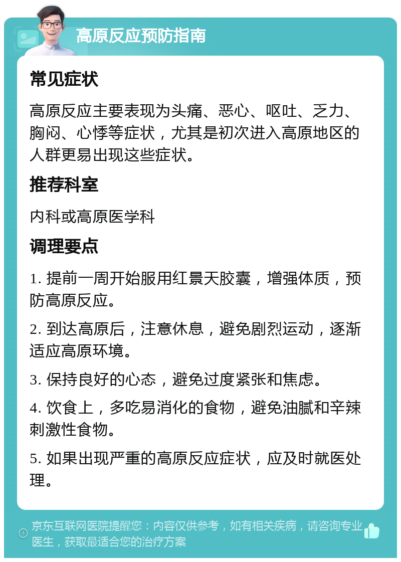 高原反应预防指南 常见症状 高原反应主要表现为头痛、恶心、呕吐、乏力、胸闷、心悸等症状，尤其是初次进入高原地区的人群更易出现这些症状。 推荐科室 内科或高原医学科 调理要点 1. 提前一周开始服用红景天胶囊，增强体质，预防高原反应。 2. 到达高原后，注意休息，避免剧烈运动，逐渐适应高原环境。 3. 保持良好的心态，避免过度紧张和焦虑。 4. 饮食上，多吃易消化的食物，避免油腻和辛辣刺激性食物。 5. 如果出现严重的高原反应症状，应及时就医处理。