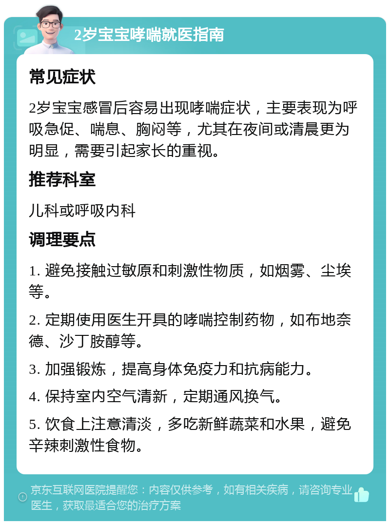 2岁宝宝哮喘就医指南 常见症状 2岁宝宝感冒后容易出现哮喘症状，主要表现为呼吸急促、喘息、胸闷等，尤其在夜间或清晨更为明显，需要引起家长的重视。 推荐科室 儿科或呼吸内科 调理要点 1. 避免接触过敏原和刺激性物质，如烟雾、尘埃等。 2. 定期使用医生开具的哮喘控制药物，如布地奈德、沙丁胺醇等。 3. 加强锻炼，提高身体免疫力和抗病能力。 4. 保持室内空气清新，定期通风换气。 5. 饮食上注意清淡，多吃新鲜蔬菜和水果，避免辛辣刺激性食物。