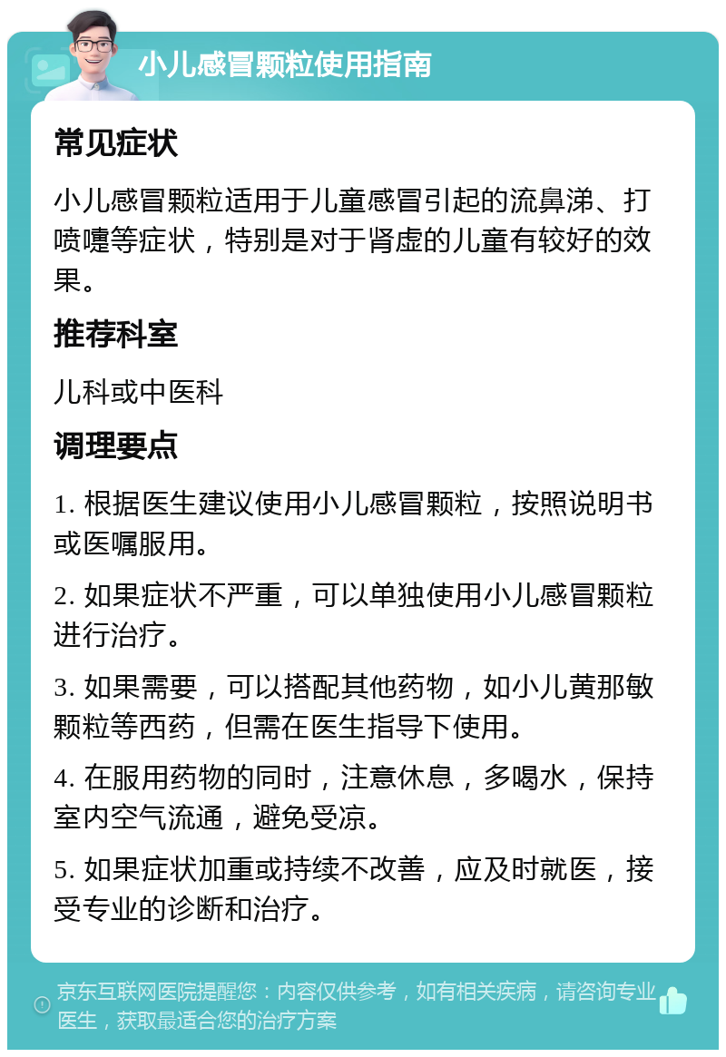 小儿感冒颗粒使用指南 常见症状 小儿感冒颗粒适用于儿童感冒引起的流鼻涕、打喷嚏等症状，特别是对于肾虚的儿童有较好的效果。 推荐科室 儿科或中医科 调理要点 1. 根据医生建议使用小儿感冒颗粒，按照说明书或医嘱服用。 2. 如果症状不严重，可以单独使用小儿感冒颗粒进行治疗。 3. 如果需要，可以搭配其他药物，如小儿黄那敏颗粒等西药，但需在医生指导下使用。 4. 在服用药物的同时，注意休息，多喝水，保持室内空气流通，避免受凉。 5. 如果症状加重或持续不改善，应及时就医，接受专业的诊断和治疗。