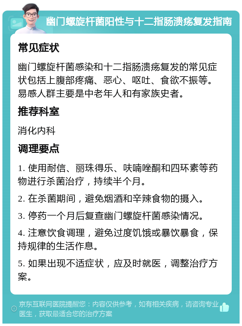 幽门螺旋杆菌阳性与十二指肠溃疡复发指南 常见症状 幽门螺旋杆菌感染和十二指肠溃疡复发的常见症状包括上腹部疼痛、恶心、呕吐、食欲不振等。易感人群主要是中老年人和有家族史者。 推荐科室 消化内科 调理要点 1. 使用耐信、丽珠得乐、呋喃唑酮和四环素等药物进行杀菌治疗，持续半个月。 2. 在杀菌期间，避免烟酒和辛辣食物的摄入。 3. 停药一个月后复查幽门螺旋杆菌感染情况。 4. 注意饮食调理，避免过度饥饿或暴饮暴食，保持规律的生活作息。 5. 如果出现不适症状，应及时就医，调整治疗方案。