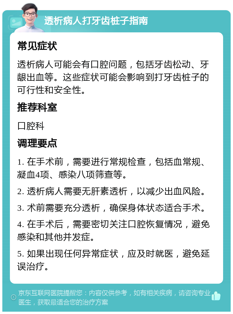 透析病人打牙齿桩子指南 常见症状 透析病人可能会有口腔问题，包括牙齿松动、牙龈出血等。这些症状可能会影响到打牙齿桩子的可行性和安全性。 推荐科室 口腔科 调理要点 1. 在手术前，需要进行常规检查，包括血常规、凝血4项、感染八项筛查等。 2. 透析病人需要无肝素透析，以减少出血风险。 3. 术前需要充分透析，确保身体状态适合手术。 4. 在手术后，需要密切关注口腔恢复情况，避免感染和其他并发症。 5. 如果出现任何异常症状，应及时就医，避免延误治疗。