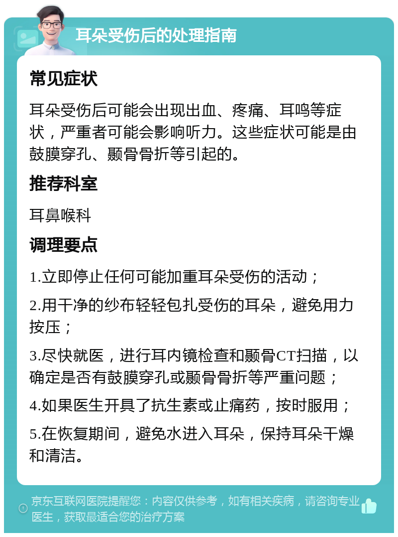 耳朵受伤后的处理指南 常见症状 耳朵受伤后可能会出现出血、疼痛、耳鸣等症状，严重者可能会影响听力。这些症状可能是由鼓膜穿孔、颞骨骨折等引起的。 推荐科室 耳鼻喉科 调理要点 1.立即停止任何可能加重耳朵受伤的活动； 2.用干净的纱布轻轻包扎受伤的耳朵，避免用力按压； 3.尽快就医，进行耳内镜检查和颞骨CT扫描，以确定是否有鼓膜穿孔或颞骨骨折等严重问题； 4.如果医生开具了抗生素或止痛药，按时服用； 5.在恢复期间，避免水进入耳朵，保持耳朵干燥和清洁。