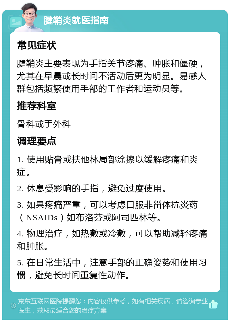 腱鞘炎就医指南 常见症状 腱鞘炎主要表现为手指关节疼痛、肿胀和僵硬，尤其在早晨或长时间不活动后更为明显。易感人群包括频繁使用手部的工作者和运动员等。 推荐科室 骨科或手外科 调理要点 1. 使用贴膏或扶他林局部涂擦以缓解疼痛和炎症。 2. 休息受影响的手指，避免过度使用。 3. 如果疼痛严重，可以考虑口服非甾体抗炎药（NSAIDs）如布洛芬或阿司匹林等。 4. 物理治疗，如热敷或冷敷，可以帮助减轻疼痛和肿胀。 5. 在日常生活中，注意手部的正确姿势和使用习惯，避免长时间重复性动作。