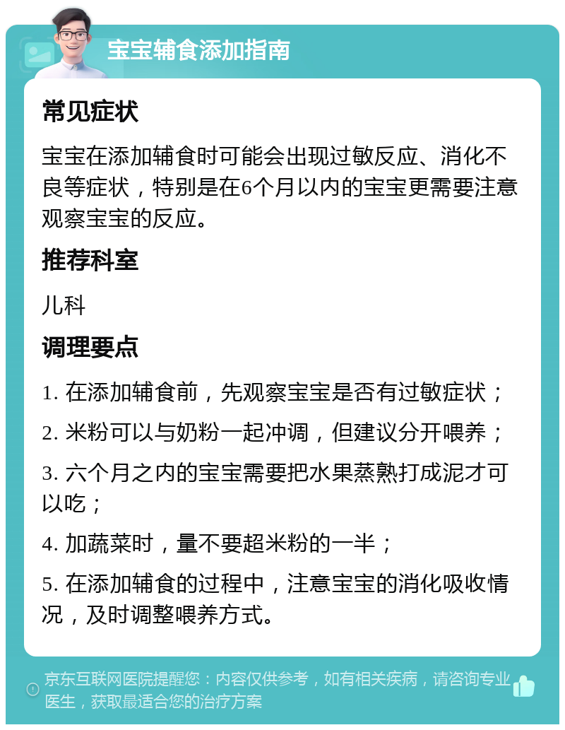 宝宝辅食添加指南 常见症状 宝宝在添加辅食时可能会出现过敏反应、消化不良等症状，特别是在6个月以内的宝宝更需要注意观察宝宝的反应。 推荐科室 儿科 调理要点 1. 在添加辅食前，先观察宝宝是否有过敏症状； 2. 米粉可以与奶粉一起冲调，但建议分开喂养； 3. 六个月之内的宝宝需要把水果蒸熟打成泥才可以吃； 4. 加蔬菜时，量不要超米粉的一半； 5. 在添加辅食的过程中，注意宝宝的消化吸收情况，及时调整喂养方式。