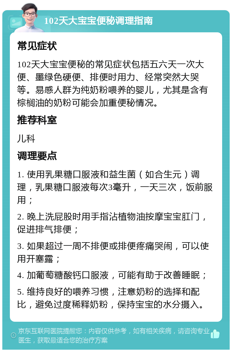 102天大宝宝便秘调理指南 常见症状 102天大宝宝便秘的常见症状包括五六天一次大便、墨绿色硬便、排便时用力、经常突然大哭等。易感人群为纯奶粉喂养的婴儿，尤其是含有棕榈油的奶粉可能会加重便秘情况。 推荐科室 儿科 调理要点 1. 使用乳果糖口服液和益生菌（如合生元）调理，乳果糖口服液每次3毫升，一天三次，饭前服用； 2. 晚上洗屁股时用手指沾植物油按摩宝宝肛门，促进排气排便； 3. 如果超过一周不排便或排便疼痛哭闹，可以使用开塞露； 4. 加葡萄糖酸钙口服液，可能有助于改善睡眠； 5. 维持良好的喂养习惯，注意奶粉的选择和配比，避免过度稀释奶粉，保持宝宝的水分摄入。