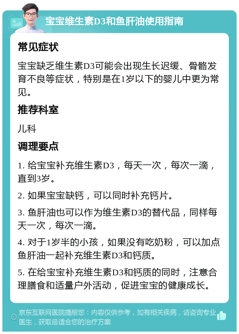 宝宝维生素D3和鱼肝油使用指南 常见症状 宝宝缺乏维生素D3可能会出现生长迟缓、骨骼发育不良等症状，特别是在1岁以下的婴儿中更为常见。 推荐科室 儿科 调理要点 1. 给宝宝补充维生素D3，每天一次，每次一滴，直到3岁。 2. 如果宝宝缺钙，可以同时补充钙片。 3. 鱼肝油也可以作为维生素D3的替代品，同样每天一次，每次一滴。 4. 对于1岁半的小孩，如果没有吃奶粉，可以加点鱼肝油一起补充维生素D3和钙质。 5. 在给宝宝补充维生素D3和钙质的同时，注意合理膳食和适量户外活动，促进宝宝的健康成长。